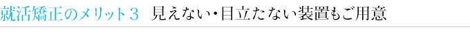 就活矯正のメリット３　見えない・目立たない装置もご用意