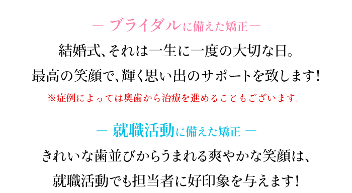 －ブライダルに備えた矯正－結婚式、それは一生に一度の大切な日。最高の笑顔で、輝く思い出のサポートを致します！※症例によっては奥歯から治療を進めることもございます。－就職活動に備えた矯正－きれいな歯並びからうまれる爽やかな笑顔は、就職活動でも担当者に好印象を与えます！