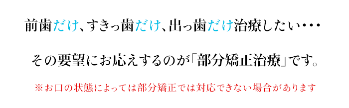 前歯だけ、すきっ歯だけ、出っ歯だけ治療したい・・・その要望にお応えするのが「部分矯正治療」です。「低価格」「短期間」での治療が可能です。※お口の状態によっては部分矯正では対応できない場合があります