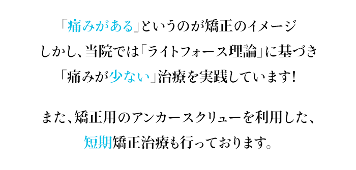 「痛みがある」というのが矯正のイメージしかし、当院では「ライトフォース理論」に基づき「痛みが少ない」治療を実践しています！また、矯正用のアンカースクリューを利用した、短期矯正治療も行っております。