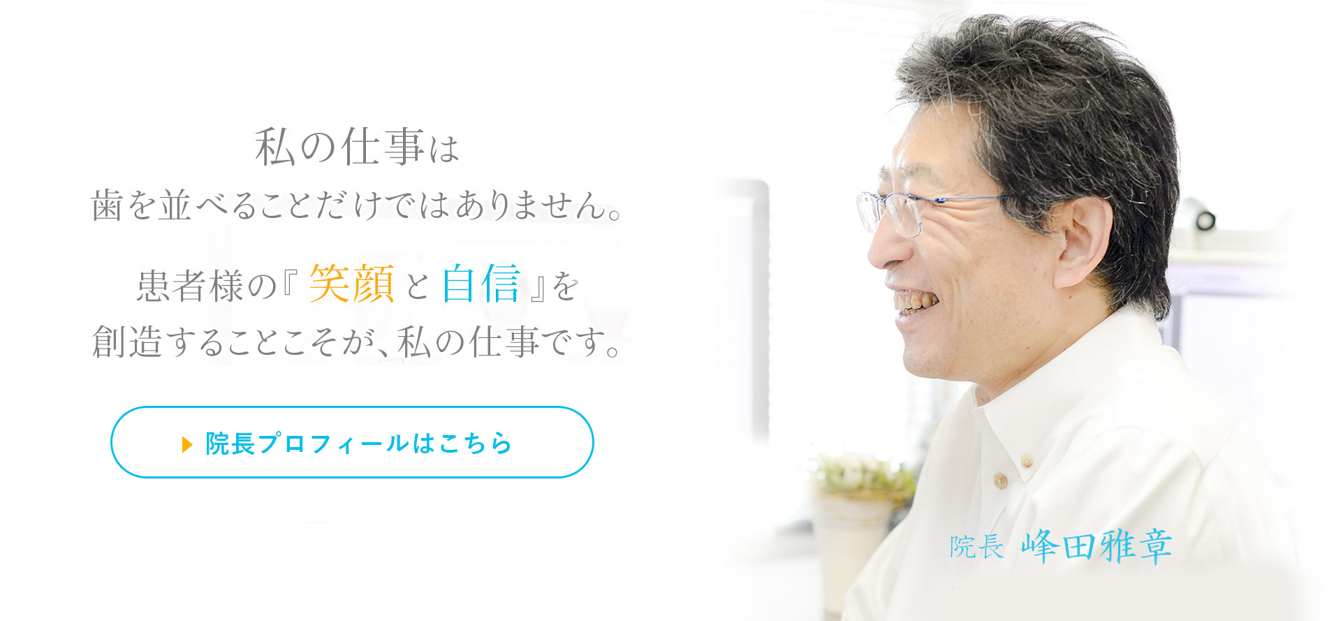 私の仕事は歯を並べることだけではありません。患者様の『笑顔と自信』を創造することこそが、私の仕事です。
日本では1%しかいない「専門医」が担当　安心の治療費「定額制」　「2000症例以上」の確かな実績　院長　峰田雅章　日本矯正歯科学会専門医・認定医　英国王立エジンバラ大学矯正歯科認定医