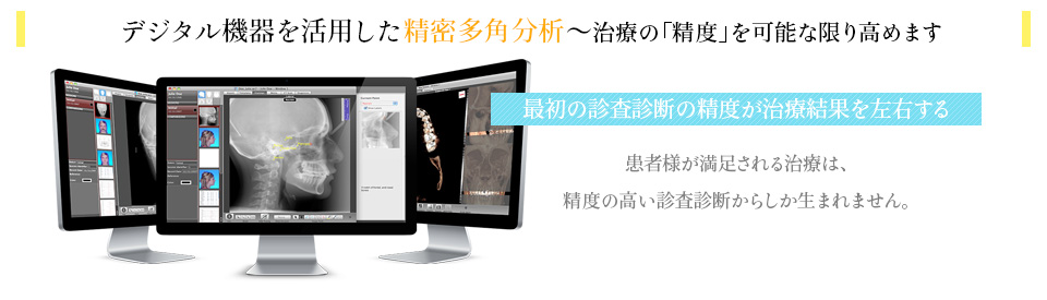 デジタル機器を活用した精密多角分析～治療の「精度」を可能な限り高めます　最初の診査診断の精度が治療結果を左右する　患者様が満足される治療は、精度の高い診査診断からしか生まれません。
