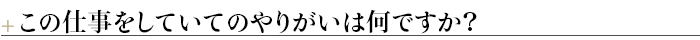 ＋この仕事をしていてのやりがいは何ですか？